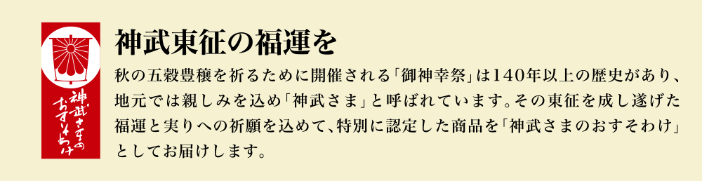 神武東征の福運を 秋の五穀豊穣を祈るために開催される「御神幸祭」は140年以上の歴史があり、地元では親しみを込め「神武さま」と呼ばれています。その東征を成し遂げた福運と実りへの祈願を込めて、特別に認定した商品を「神武さまのおすそわけ」としてお届けします。
