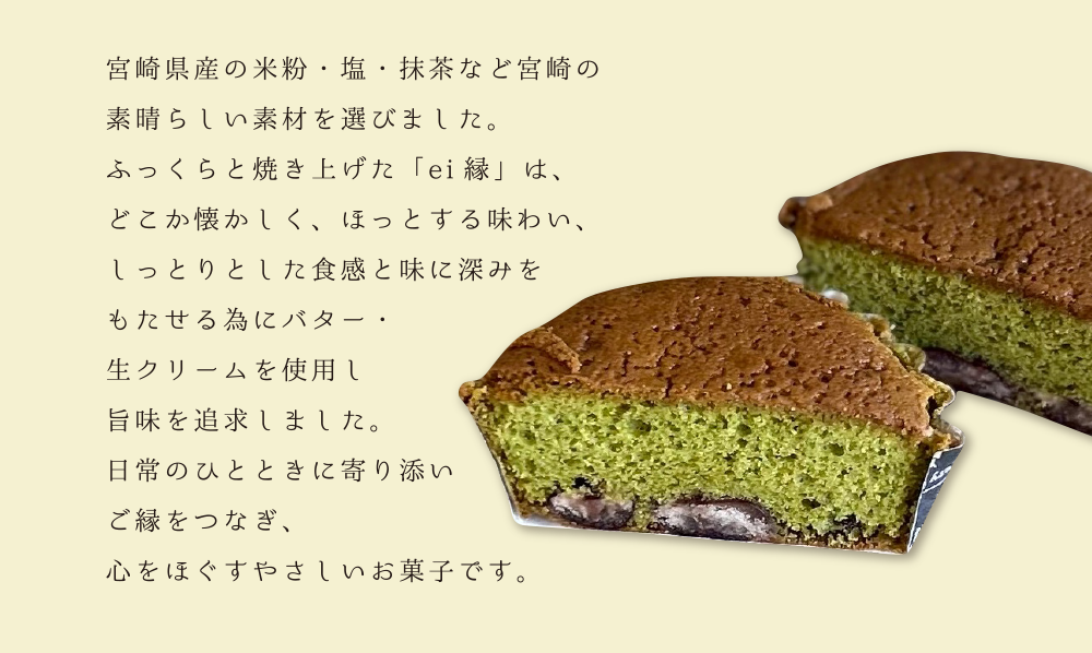 宮崎県産の米粉・塩・抹茶など宮崎の素晴らしい素材を選びました。ふっくらと焼き上げた「ei縁」は、どこか懐かしく、ほっとする味わい、しっとりとした食感と味に深みをもたせる為にバター・生クリームを使用し旨味を追求しました。日常のひとときに寄り添いご縁をつなぎ、心をほぐすやさしいお菓子です。